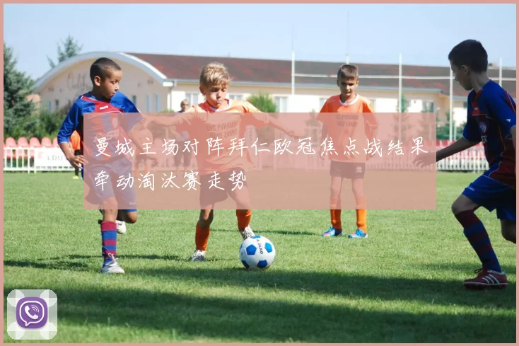 曼城主场对阵拜仁欧冠焦点战结果牵动淘汰赛走势