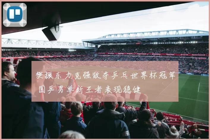 樊振东力克强敌夺乒乓世界杯冠军 国乒男单新王者表现稳健