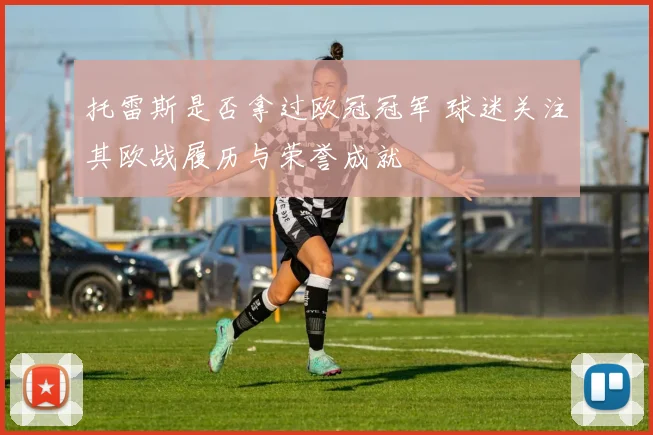 托雷斯是否拿过欧冠冠军 球迷关注其欧战履历与荣誉成就
