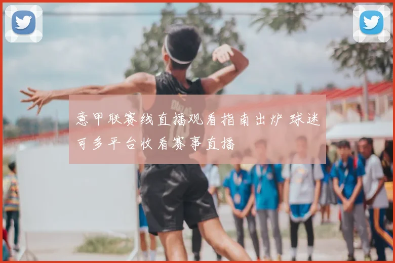 意甲联赛线直播观看指南出炉 球迷可多平台收看赛事直播