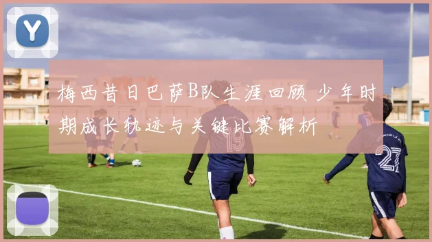 梅西昔日巴萨B队生涯回顾 少年时期成长轨迹与关键比赛解析