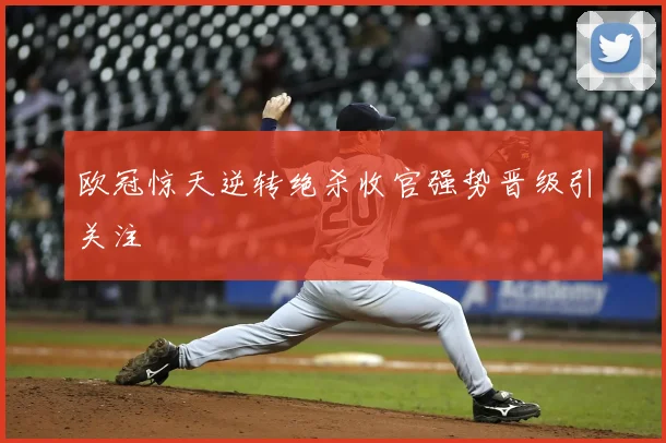 欧冠惊天逆转绝杀收官强势晋级引关注