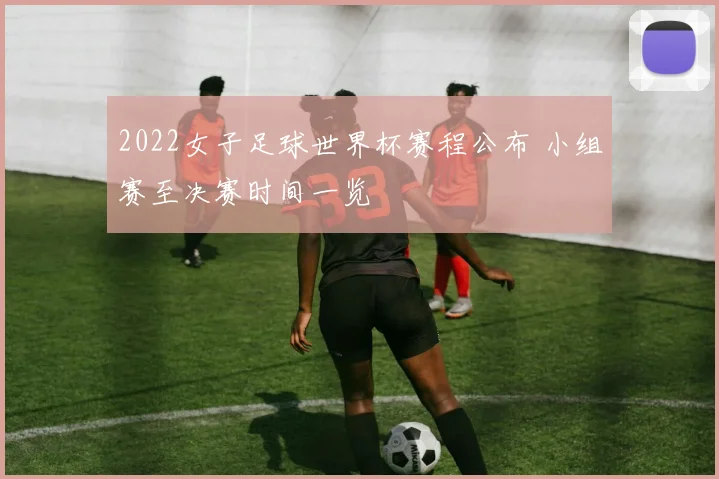 2022女子足球世界杯赛程公布 小组赛至决赛时间一览