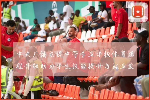 中央广播电视中等专业学校体育课程升级助力学生技能提升与就业发展