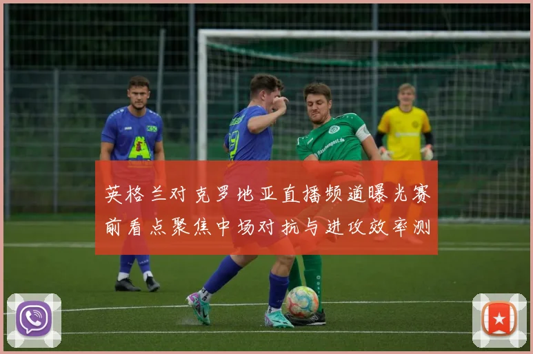 英格兰对克罗地亚直播频道曝光赛前看点聚焦中场对抗与进攻效率测试
