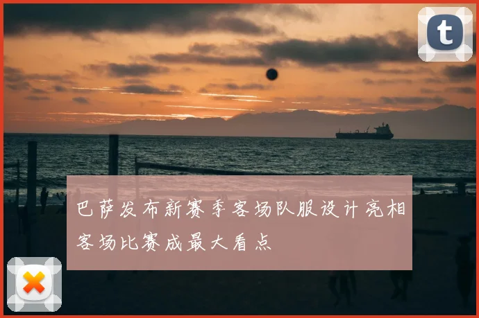 巴萨发布新赛季客场队服设计亮相客场比赛成最大看点