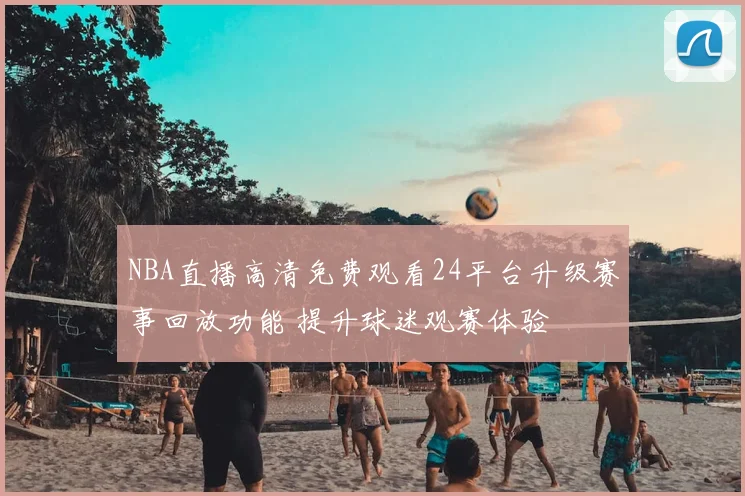 NBA直播高清免费观看24平台升级赛事回放功能 提升球迷观赛体验