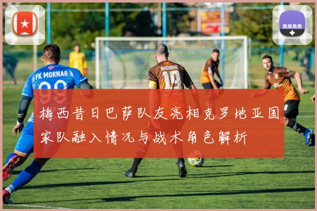 梅西昔日巴萨队友亮相克罗地亚国家队融入情况与战术角色解析