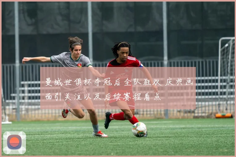 曼城世俱杯夺冠后全队狂欢 庆典画面引关注以及后续赛程看点