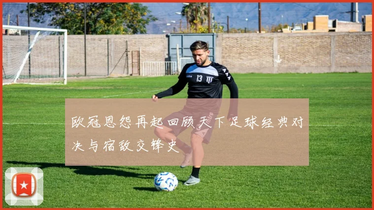 欧冠恩怨再起回顾天下足球经典对决与宿敌交锋史
