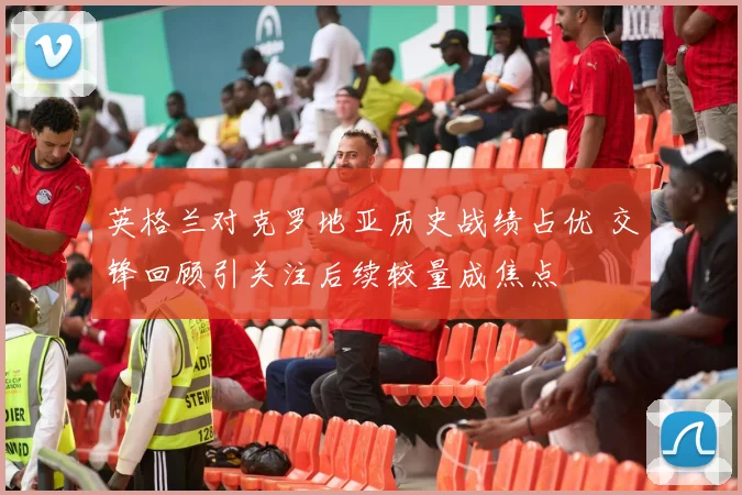 英格兰对克罗地亚历史战绩占优 交锋回顾引关注后续较量成焦点