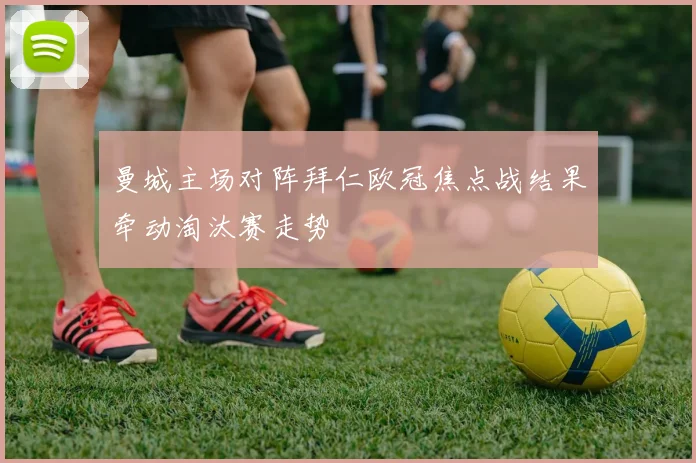 曼城主场对阵拜仁欧冠焦点战结果牵动淘汰赛走势
