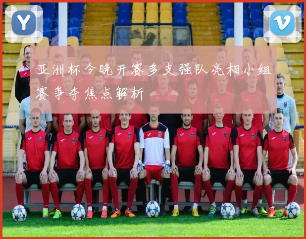 亚洲杯今晚开赛多支强队亮相小组赛争夺焦点解析