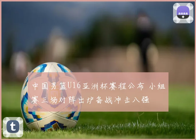 中国男篮U16亚洲杯赛程公布 小组赛三场对阵出炉备战冲击八强